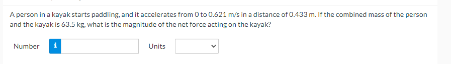 A person in a kayak starts paddling, and it accelerates from 0 to 0.621 m/s in a distance of 0.433 m. If the combined mass of the person
and the kayak is 63.5 kg, what is the magnitude of the net force acting on the kayak?
Number i
Units