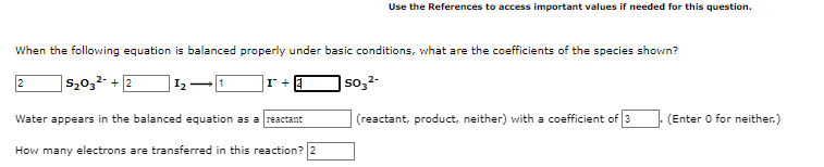 Use the References to access important values if needed for this question.
When the following equation is balanced properly under basic conditions, what are the coefficients of the species shown?
2
s20,2- + 2
|so,2-
Water appears in the balanced equation as a reactant
(reactant, product, neither) with a coefficient of 3
(Enter 0 for neither.)
How many electrons are transferred in this reaction? 2
