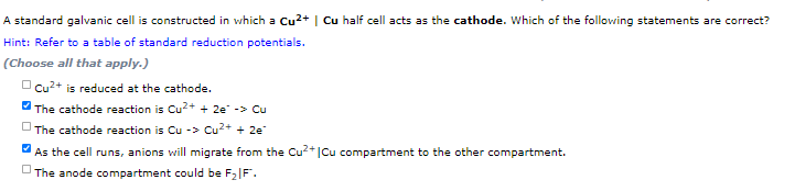 A standard galvanic cell is constructed in which a Cu2+ | Cu half cell acts as the cathode. Which of the following statements are correct?
Hint: Refer to a table of standard reduction potentials.
(Choose all that apply.)
O cu2+ is reduced at the cathode.
The cathode reaction is Cu2+ + 2e -> Cu
The cathode reaction is Cu -> Cu2+ + 2e
As the cell runs, anions will migrate from the Cu*|Cu compartment to the other compartment.
O The anode compartment could be F2|F".
