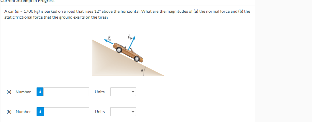 Current
Attempt in Progress
A car (m = 1700 kg) is parked on a road that rises 12° above the horizontal. What are the magnitudes of (a) the normal force and (b) the
static frictional force that the ground exerts on the tires?
(a) Number
Units
(b) Number
Units