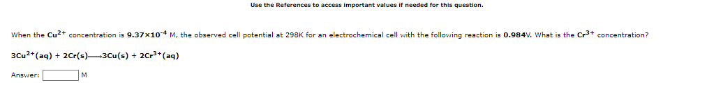 Use the References to access important values if needed for this question.
When the Cu2+ concentration is 9.37x104 M, the observed cell potential at 298K for an electrochemical cell with the following reaction is 0.984V. What is the Cr+ concentration?
3Cu2+(aq) + 2Cr(s)-3Cu(s) + 2Cr3+(aq)
Answer:
