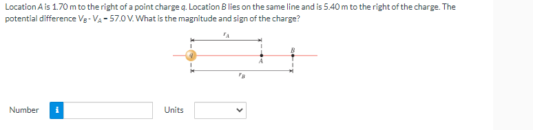 Location A is 1.70 m to the right of a point charge q. Location B lies on the same line and is 5.40 m to the right of the charge. The
potential difference VB-V₁-57.0 V. What is the magnitude and sign of the charge?
TA
Number i
Units
B
B
1
