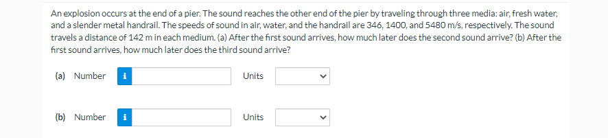 An explosion occurs at the end of a pier. The sound reaches the other end of the pier by traveling through three media: air, fresh water,
and a slender metal handrail. The speeds of sound in air, water, and the handrail are 346, 1400, and 5480 m/s, respectively. The sound
travels a distance of 142 m in each medium. (a) After the first sound arrives, how much later does the second sound arrive? (b) After the
first sound arrives, how much later does the third sound arrive?
(a) Number i
(b) Number i
Units
Units