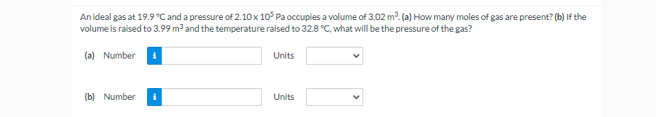 An ideal gas at 19.9 °C and a pressure of 2.10 x 105 Pa occupies a volume of 3.02 m³. (a) How many moles of gas are present? (b) If the
volume is raised to 3.99 m³ and the temperature raised to 32.8 °C, what will be the pressure of the gas?
(a) Number
(b) Number
Units
Units