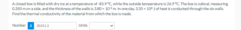 A closed box is filled with dry ice at a temperature of -83.9 °C, while the outside temperature is 26.9 °C. The box is cubical, measuring
0.350 m on a side, and the thickness of the walls is 3.80 x 10-2 m. In one day, 3.35 x 106 J of heat is conducted through the six walls.
Find the thermal conductivity of the material from which the box is made.
Number 30251.3
Units