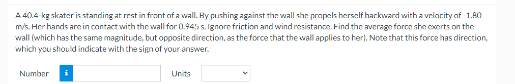 A 40.4-kg skater is standing at rest in front of a wall. By pushing against the wall she propels herself backward with a velocity of -1.80
m/s. Her hands are in contact with the wall for 0.945 s. Ignore friction and wind resistance. Find the average force she exerts on the
wall (which has the same magnitude, but opposite direction, as the force that the wall applies to her). Note that this force has direction,
which you should indicate with the sign of your answer.
Number
i
Units