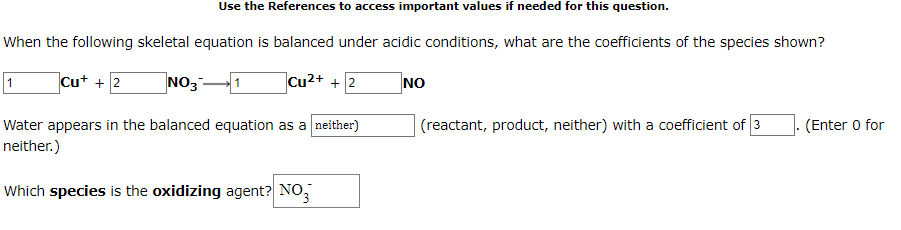 Use the References to access important values if needed for this question.
When the following skeletal equation is balanced under acidic conditions, what are the coefficients of the species shown?
1
Cut + 2
NO31
Cu2+ + 2
NO
(reactant, product, neither) with a coefficient of 3
Water appears in the balanced equation as a neither)
neither.)
(Enter 0 for
Which species is the oxidizing agent? NO,
