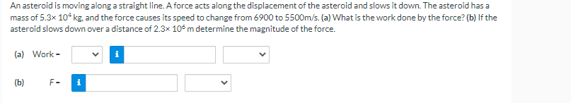 An asteroid is moving along a straight line. A force acts along the displacement of the asteroid and slows it down. The asteroid has a
mass of 5.3x 104 kg, and the force causes its speed to change from 6900 to 5500m/s. (a) What is the work done by the force? (b) If the
asteroid slows down over a distance of 2.3x 10 m determine the magnitude of the force.
(a) Work-
(b)
F-
i