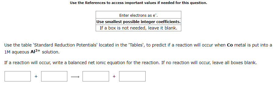 Use the References to access important values if needed for this question.
Enter electrons as e".
Use smallest possible integer coefficients.
If a box is not needed, leave it blank.
Use the table 'Standard Reduction Potentials' located in the 'Tables', to predict if a reaction will occur when Co metal is put into a
1M aqueous Al3+ solution.
If a reaction will occur, write a balanced net ionic equation for the reaction. If no reaction will occur, leave all boxes blank.
