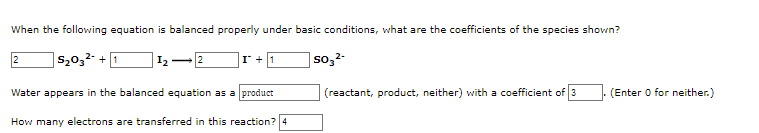 When the following equation is balanced properly under basic conditions, what are the coefficients of the species shown?
|520,²- + 1
so,2-
I, 2
I +1
Water appears in the balanced equation as a product
(reactant, product, neither) with a coefficient of 3
(Enter O for neither.)
How many electrons are transferred in this reaction?4
