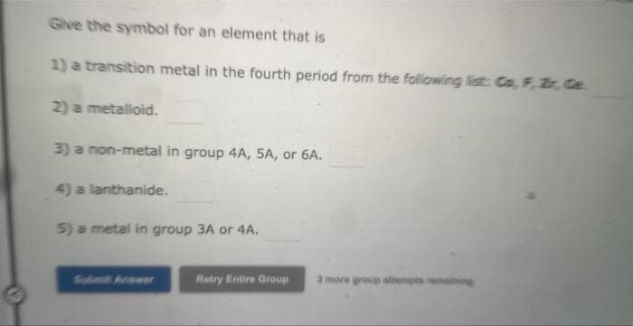 Give the symbol for an element that is
1) a transition metal in the fourth period from the following list: Co, F, Zr, Ca..
2) a metalloid.
3) a non-metal in group 4A, 5A, or 6A.
4) a lanthanide.
5) a metal in group 3A or 4A.
Retry Entire Group
3 more group attempts remaining