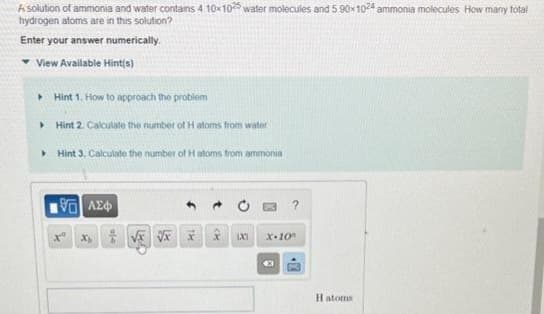A solution of ammonia and water contains 4 10x1025 water molecules and 5 90x1024 ammonia molecules How many total
hydrogen atoms are in this solution?
Enter your answer numerically.
View Available Hint(s)
▸ Hint 1. How to approach the problem
▸ Hint 2. Calculate the number of H atoms from water
▸
Hint 3. Calculate the number of H atoms from ammonia
195] ΑΣΦ
Xo
X √x √x
t
A
1X1
X-10
€3
?
10
H atoms