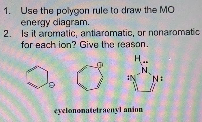 1. Use the polygon rule to draw the MO
energy diagram.
2.
Is it aromatic, antiaromatic, or nonaromatic
for each ion? Give the reason.
H..
N
cyclononatetraenyl anion
N: