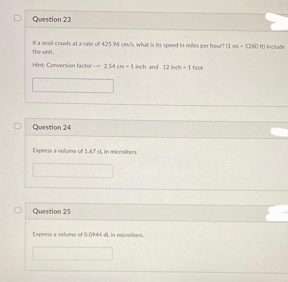 Question 23
If a snail crawls at a rate of 425.96 cm/s, what is its speed in miles per hour? (1 mi - 5280 ft) Include
the unit.
Hint: Conversion factor --> 2.54 cm= 1 inch and 12 inch 1 foot
-
Question 24
Express a volume of 1.67 cL in microliters.
Question 25
Express a volume of 0.0944 dL in microliters..