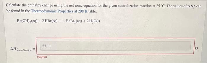 Calculate the enthalpy change using the net ionic equation for the given neutralization reaction at 25 °C. The values of AH; can
be found in the Thermodynamic Properties at 298 K table.
BaBr₂(aq) + 2H₂O(1)
Ba(OH)₂ (aq) + 2 HBr(aq) -
-
AH:
neutralization
57.11
Incorrect
kJ