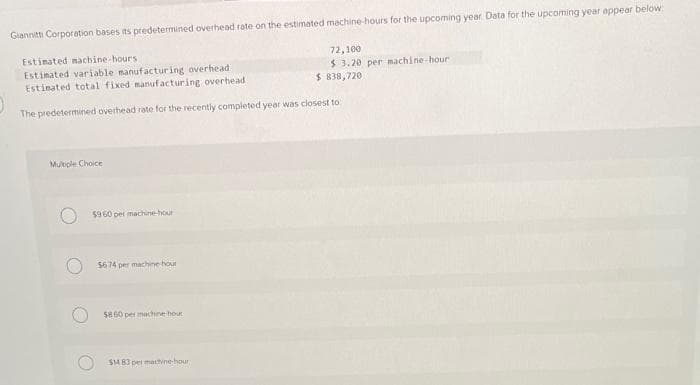 Giannitti Corporation bases its predetermined overhead rate on the estimated machine-hours for the upcoming year Data for the upcoming year appear below:
Estimated machine-hours.
Estimated variable manufacturing overhead i
Estimated total fixed manufacturing overhead
$ 838,720
The predetermined overhead rate for the recently completed year was closest to
Multiple Choice
$960 per machine-hour
$674 per machine hout
$860 per machine hour
$14 83 per machine-hour
72,100
$ 3.20 per machine-hour