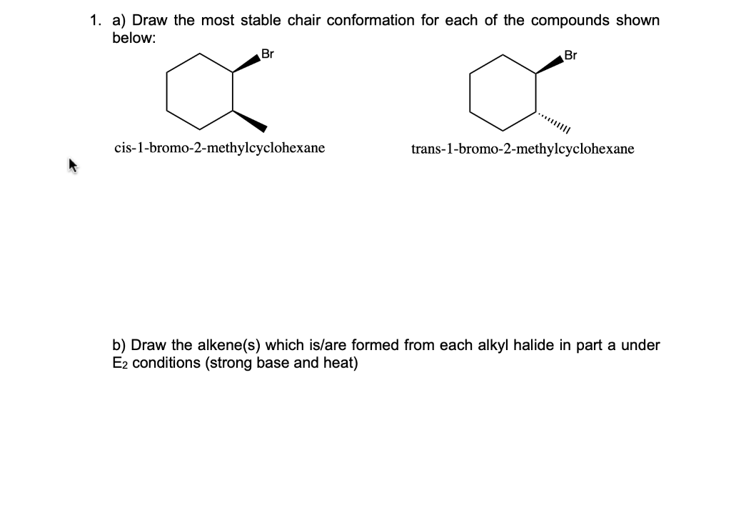 1. a) Draw the most stable chair conformation for each of the compounds shown
below:
Br
X
cis-1-bromo-2-methylcyclohexane
Br
ď
trans-1-bromo-2-methylcyclohexane
b) Draw the alkene(s) which is/are formed from each alkyl halide in part a under
E2 conditions (strong base and heat)