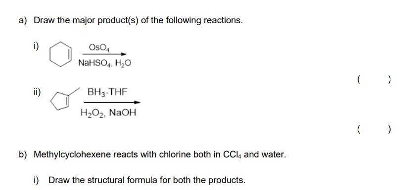 a) Draw the major product(s) of the following reactions.
i)
ii)
OSO4
NaHSO4, H₂O
BH3-THF
H₂O₂, NaOH
b) Methylcyclohexene reacts with chlorine both in CCl4 and water.
i) Draw the structural formula for both the products.
>
( )