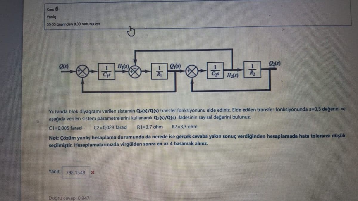 Soru 6
Yanlış
20,00 üzerinden 0,00 notunu ver
H(s)
Cis
R
C Hs)
R2
Yukanıda blok diyagramı verilen sistemin Q2(s)/Q(s) transfer fonksiyonunu elde ediniz. Elde edilen transfer fonksiyonunda s=0,5 değerini ve
aşağıda verilen sistem parametrelerini kullanarak Q2(s)/Q(s) ifadesinin sayısal değerini bulunuz.
C1=0,005 farad
C2 0,023 farad
R1=3,7 ohm
R2 3,3 ohm
Not: Çözüm yanlış hesaplama durumunda da nerede ise gerçek cevaba yakın sonuç verdiğinden hesaplamada hata toleransı düşük
seçilmiştir. Hesaplamalarınızda virgülden sonra en az 4 basamak alınız.
Yanıt.
792,1548X
Doğru cevap: 0,9471
