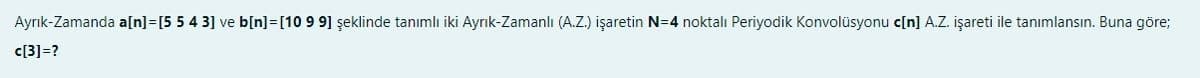 Ayrık-Zamanda a[n]=[5 5 4 3] ve b[n]=[10 9 9] şeklinde tanımlı iki Ayrık-Zamanlı (A.Z.) işaretin N=4 noktalı Periyodik Konvolüsyonu c[n] A.Z. işareti ile tanımlansın. Buna göre;
c[3]=?
