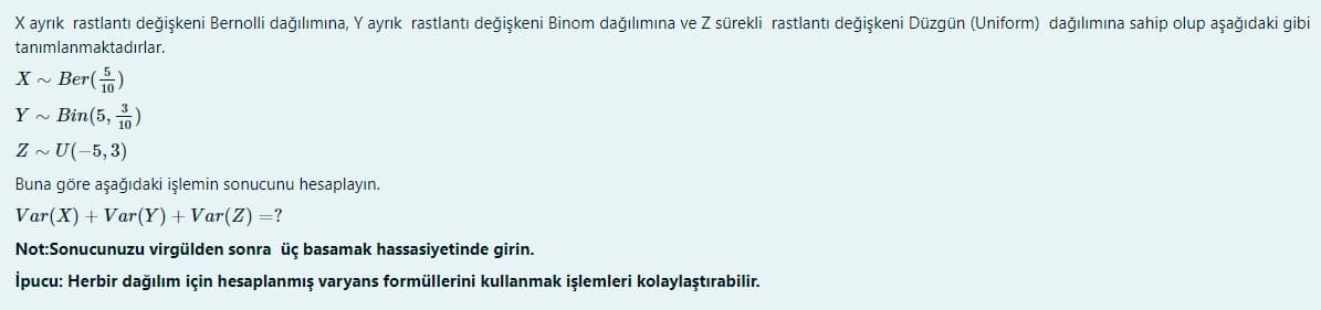 X ayrık rastlantı değişkeni Bernolli dağılımına, Y ayrık rastlantı değişkeni Binom dağılımına ve Z sürekli rastlantı değişkeni Düzgün (Uniform) dağılımına sahip olup aşağıdaki gibi
tanımlanmaktadırlar.
X - Ber()
Y ~ Bin(5, )
Z ~ U(-5,3)
Buna göre aşağıdaki işlemin sonucunu hesaplayın.
Var(X) + Var(Y)+ Var(Z) =?
Not:Sonucunuzu virgülden sonra üç basamak hassasiyetinde girin.
İpucu: Herbir dağılım için hesaplanmış varyans formüllerini kullanmak işlemleri kolaylaştırabilir.
