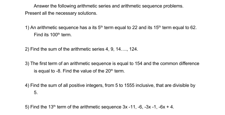 Answer the following arithmetic series and arithmetic sequence problems.
Present all the necessary solutions.
1) An arithmetic sequence has a its 5th term equal to 22 and its 15th term equal to 62.
Find its 100th term.
2) Find the sum of the arithmetic series 4, 9, 14., 124.
3) The first term of an arithmetic sequence is equal to 154 and the common difference
is equal to -8. Find the value of the 20th term.
4) Find the sum of all positive integers, from 5 to 1555 inclusive, that are divisible by
5.
5) Find the 13th term of the arithmetic sequence 3x -11, -6, -3x -1, -6x + 4.
