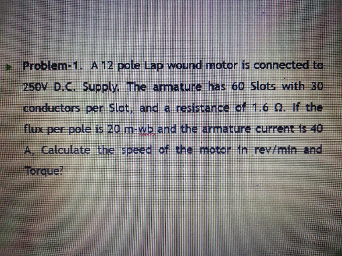 Problem-1. A 12 pole Lap wound motor is connected to
250V D.C. Supply. The armature has 60 Slots with 30
conductors per Slot, and a resistance of 1.6 N. If the
flux per pole is 20 m-wb and the armature current is 40
A, Calculate the speed of the motor in rev/min and
Torque?
