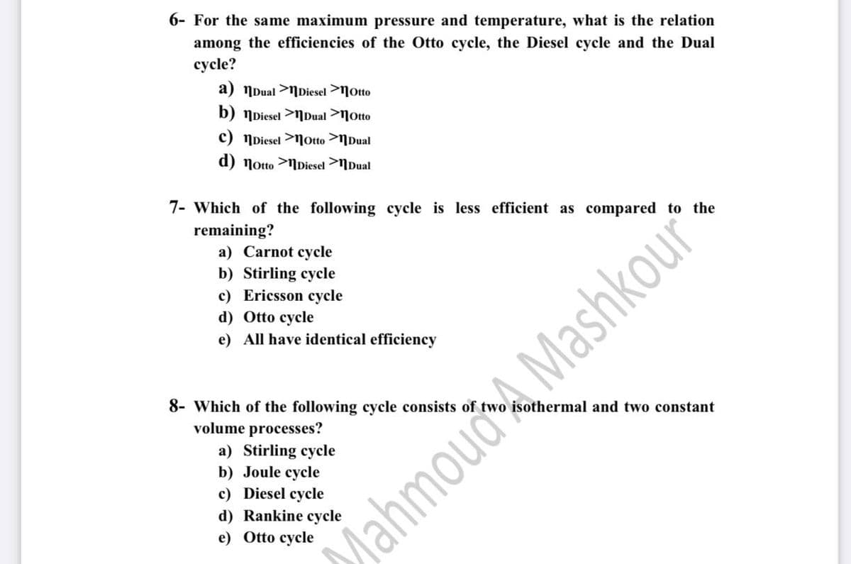 6- For the same maximum pressure and temperature, what is the relation
among the efficiencies of the Otto cycle, the Diesel cycle and the Dual
cycle?
a) NDual >NDiesel >Notto
b) NDiesel >NDual >Motto
c) NDiesel >Notto >NDual
d) Notto >NDiesel >NDual
7- Which of the following cycle is less efficient as compared to the
remaining?
a) Carnot cycle
b) Stirling cycle
c) Ericsson cycle
d) Otto cycle
e) All have identical efficiency
8- Which of the following cycle consists of twe
volume processes?
othermal and two constant
a) Stirling cycle
b) Joule cycle
c) Diesel cycle
d) Rankine cycle
e) Otto cycle
MahmouaA Mashkour
