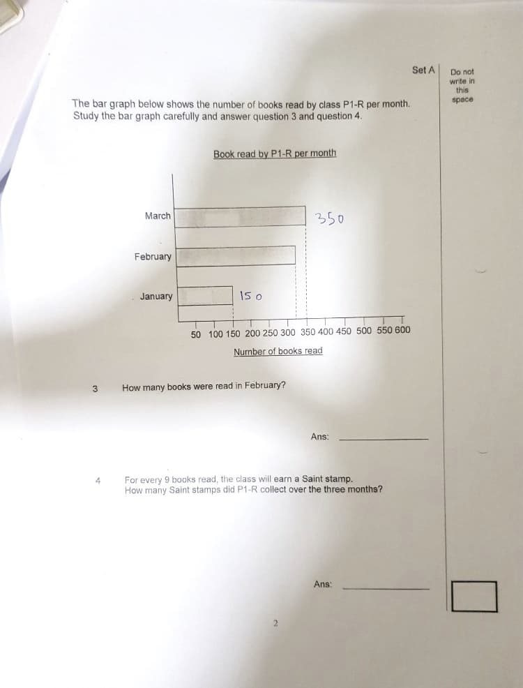Set A
Do not
write in
this
space
The bar graph below shows the number of books read by class P1-R per month.
Study the bar graph carefully and answer question 3 and question 4.
Book read by P1-R per month
350
March
February
January
I5 o
50 100 150 200 250 300 350 400 450 500 550 600
Number of books read
How many books were read in February?
Ans:
For every 9 books read, the class will earn a Saint stamp.
How many Saint stamps did P1-R collect over the three months?
Ans
