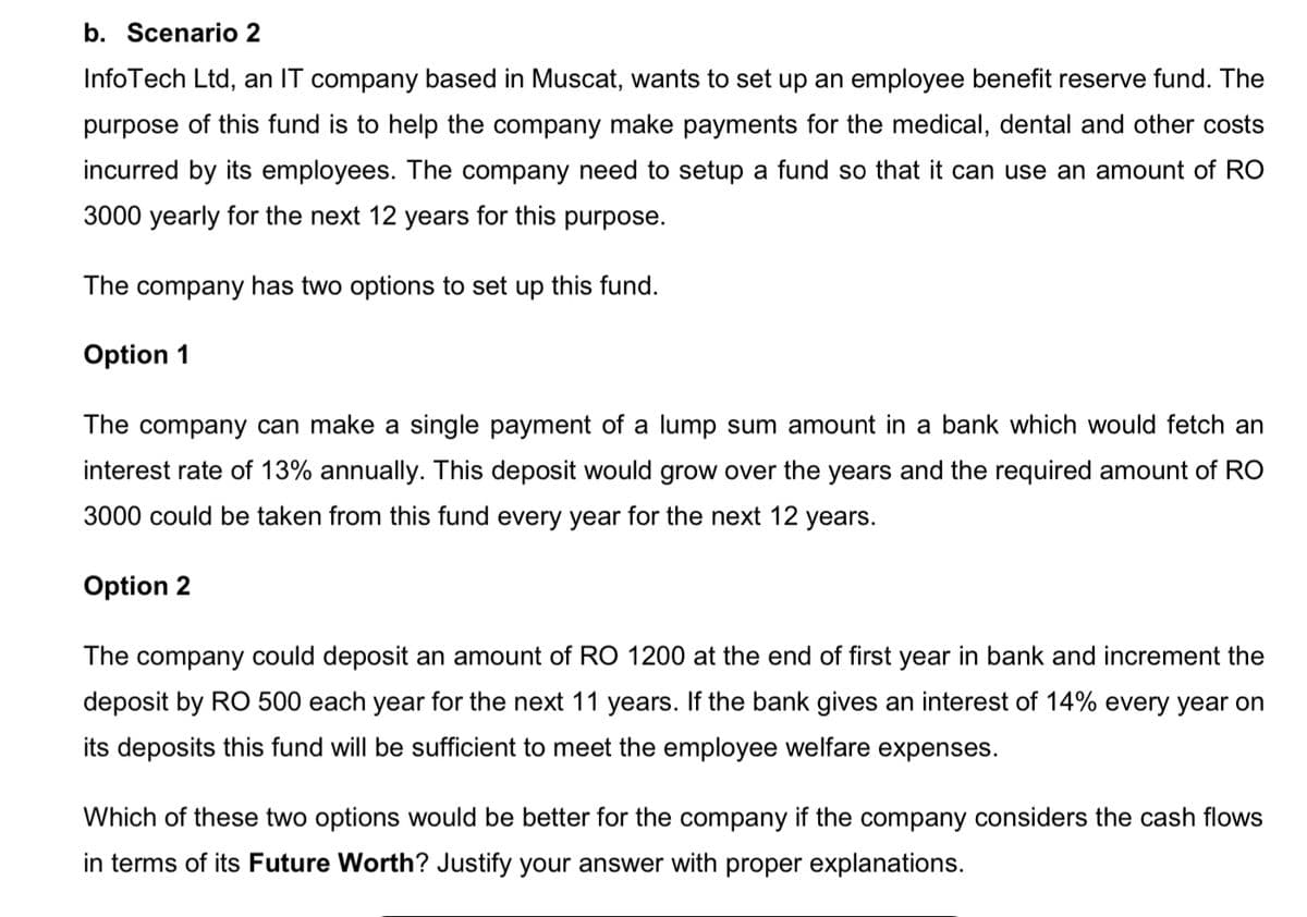 b. Scenario 2
InfoTech Ltd, an IT company based in Muscat, wants to set up an employee benefit reserve fund. The
purpose of this fund is to help the company make payments for the medical, dental and other costs
incurred by its employees. The company need to setup a fund so that it can use an amount of RO
3000 yearly for the next 12 years for this purpose.
The company has two options to set up this fund.
Option 1
The company can make a single payment of a lump sum amount in a bank which would fetch an
interest rate of 13% annually. This deposit would grow over the years and the required amount of RO
3000 could be taken from this fund every year for the next 12 years.
Option 2
The company could deposit an amount of RO 1200 at the end of first year in bank and increment the
deposit by RO 500 each year for the next 11 years. If the bank gives an interest of 14% every year on
its deposits this fund will be sufficient to meet the employee welfare expenses.
Which of these two options would be better for the company if the company considers the cash flows
in terms of its Future Worth? Justify your answer with proper explanations.
