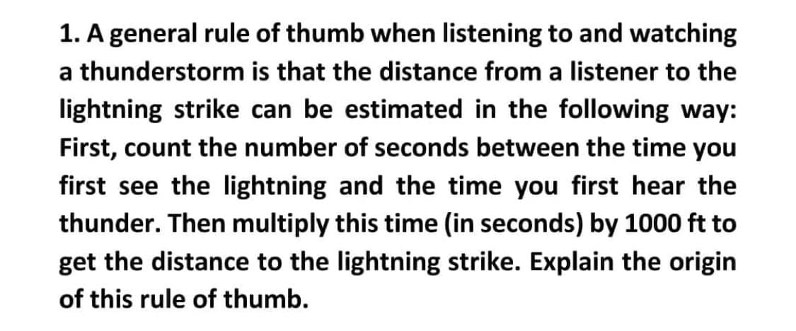 1. A general rule of thumb when listening to and watching
a thunderstorm is that the distance from a listener to the
lightning strike can be estimated in the following way:
First, count the number of seconds between the time you
first see the lightning and the time you first hear the
thunder. Then multiply this time (in seconds) by 1000 ft to
get the distance to the lightning strike. Explain the origin
of this rule of thumb.