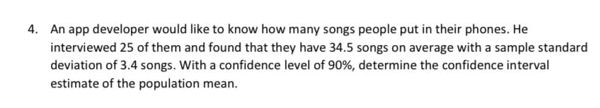 4. An app developer would like to know how many songs people put in their phones. He
interviewed 25 of them and found that they have 34.5 songs on average with a sample standard
deviation of 3.4 songs. With a confidence level of 90%, determine the confidence interval
estimate of the population mean.