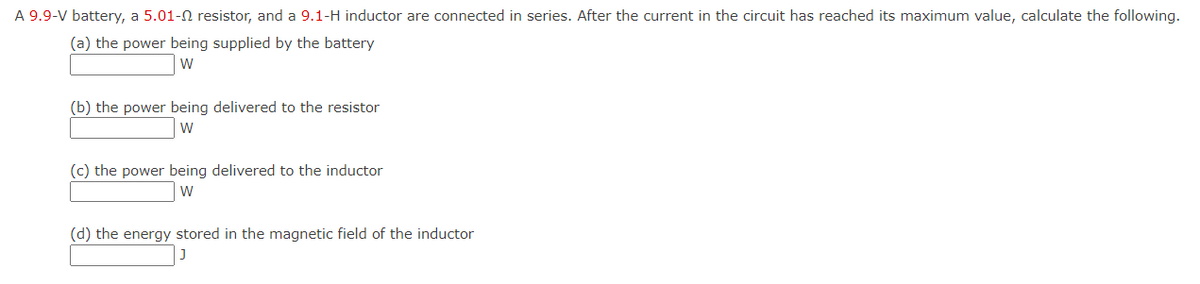 A 9.9-V battery, a 5.01-N resistor, and a 9.1-H inductor are connected in series. After the current in the circuit has reached its maximum value, calculate the following.
(a) the power being supplied by the battery
W
(b) the power being delivered to the resistor
W
(c) the power being delivered to the inductor
W
(d) the energy stored in the magnetic field of the inductor
