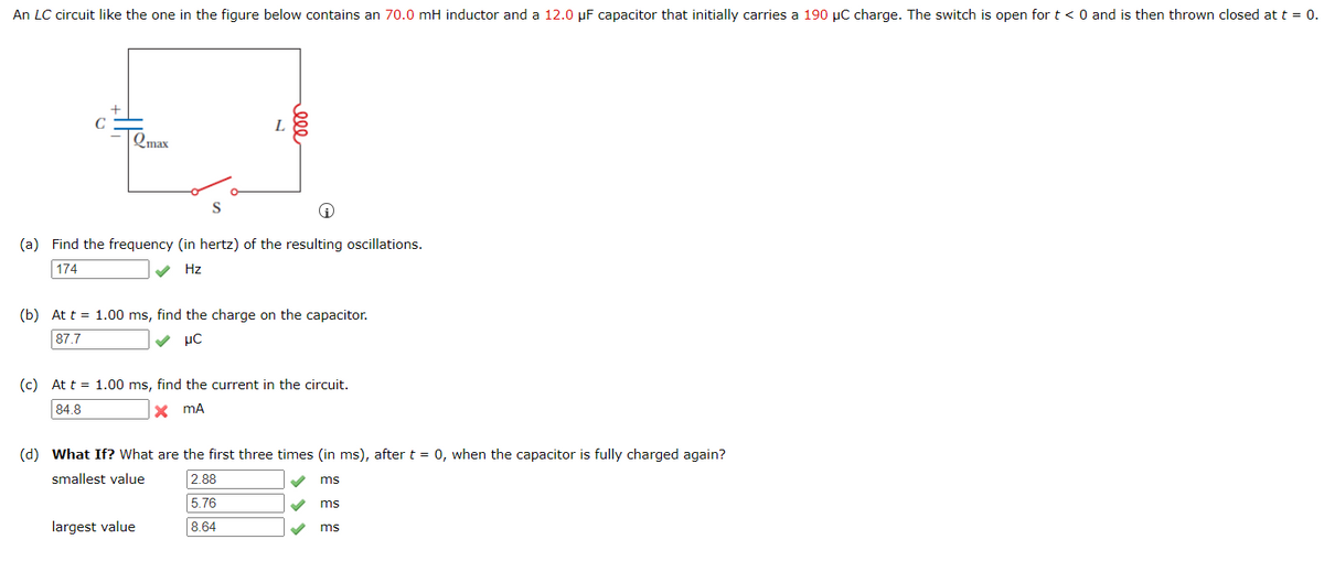 An LC circuit like the one in the figure below contains an 70.0 mH inductor and a 12.0 µF capacitor that initially carries a 190 µC charge. The switch is open for t < 0 and is then thrown closed at t = 0.
Qmax
S
(a) Find the frequency (in hertz) of the resulting oscillations.
174
Hz
(b) At t = 1.00 ms, find the charge on the capacitor.
87.7
μC
(c) At t = 1.00 ms, find the current in the circuit.
84.8
x mA
(d) What If? What are the first three times (in ms), after t = 0, when the capacitor is fully charged again?
smallest value
2.88
ms
5.76
ms
largest value
8.64
ms
ele
