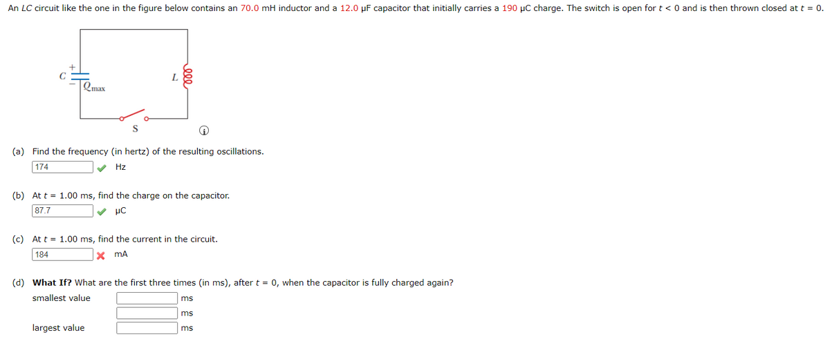An LC circuit like the one in the figure below contains an 70.0 mH inductor and a 12.0 µF capacitor that initially carries a 190 µC charge. The switch is open for t < 0 and is then thrown closed at t = 0.
L
Qmax
S
(a) Find the frequency (in hertz) of the resulting oscillations.
174
Hz
(b) At t = 1.00 ms, find the charge on the capacitor.
87.7
μC
(c) At t = 1.00 ms, find the current in the circuit.
184
x mA
(d) What If? What are the first three times (in ms), after t = 0, when the capacitor is fully charged again?
smallest value
ms
ms
largest value
ms
ele
