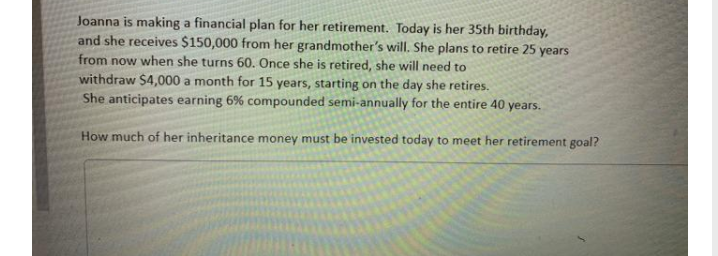 Joanna is making a financial plan for her retirement. Today is her 35th birthday,
and she receives $150,000 from her grandmother's will. She plans to retire 25 years
from now when she turns 60. Once she is retired, she will need to
withdraw $4,000 a month for 15 years, starting on the day she retires.
She anticipates earning 6% compounded semi-annually for the entire 40
years.
How much of her inheritance money must be invested today to meet her retirement goal?
