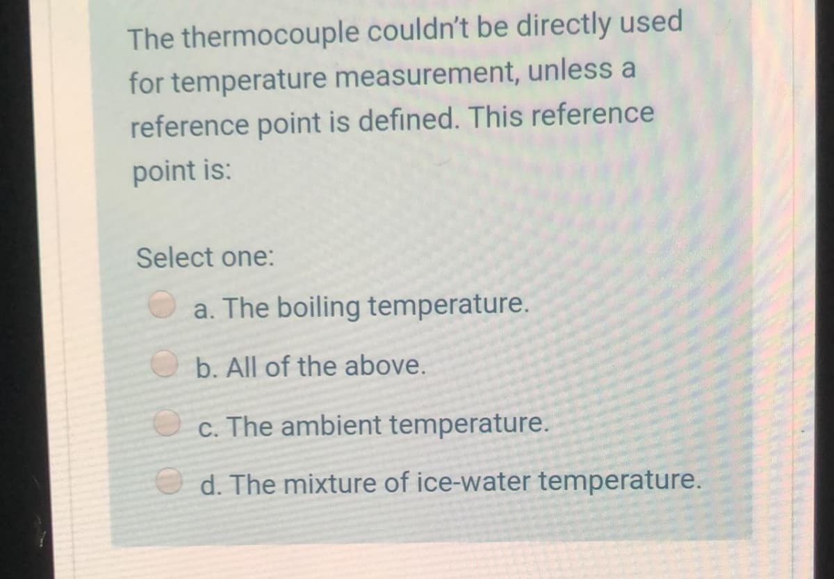 The thermocouple couldn't be directly used
for temperature measurement, unless a
reference point is defined. This reference
point is:
Select one:
O a. The boiling temperature.
b. All of the above.
c. The ambient temperature.
d. The mixture of ice-water temperature.

