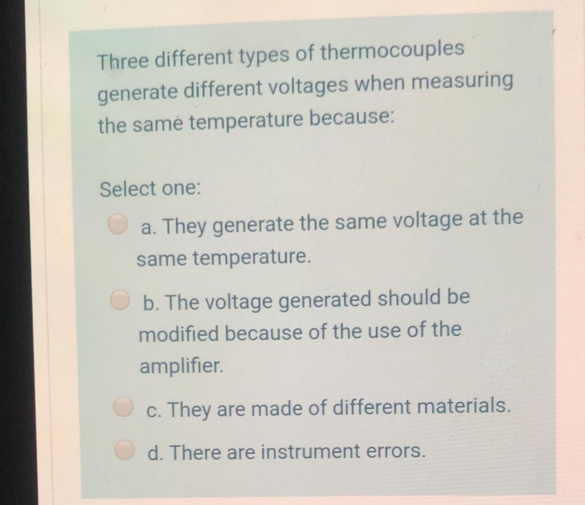 Three different types of thermocouples
generate different voltages when measuring
the samé temperature because:
Select one:
a. They generate the same voltage at the
same temperature.
b. The voltage generated should be
modified because of the use of the
amplifier.
c. They are made of different materials.
d. There are instrument errors.
