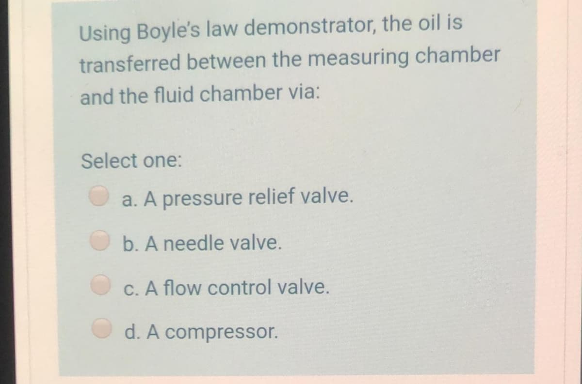 Using Boyle's law demonstrator, the oil is
transferred between the measuring chamber
and the fluid chamber via:
Select one:
a. A pressure relief valve.
b. A needle valve.
C. A flow control valve.
d. A compressor.
