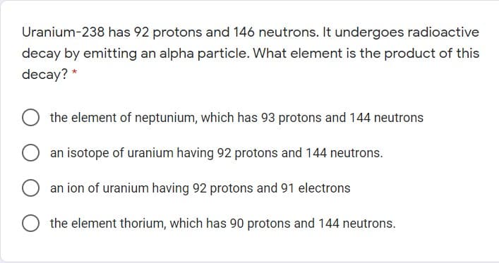 Uranium-238 has 92 protons and 146 neutrons. It undergoes radioactive
decay by emitting an alpha particle. What element is the product of this
decay? *
the element of neptunium, which has 93 protons and 144 neutrons
an isotope of uranium having 92 protons and 144 neutrons.
an ion of uranium having 92 protons and 91 electrons
O the element thorium, which has 90 protons and 144 neutrons.
