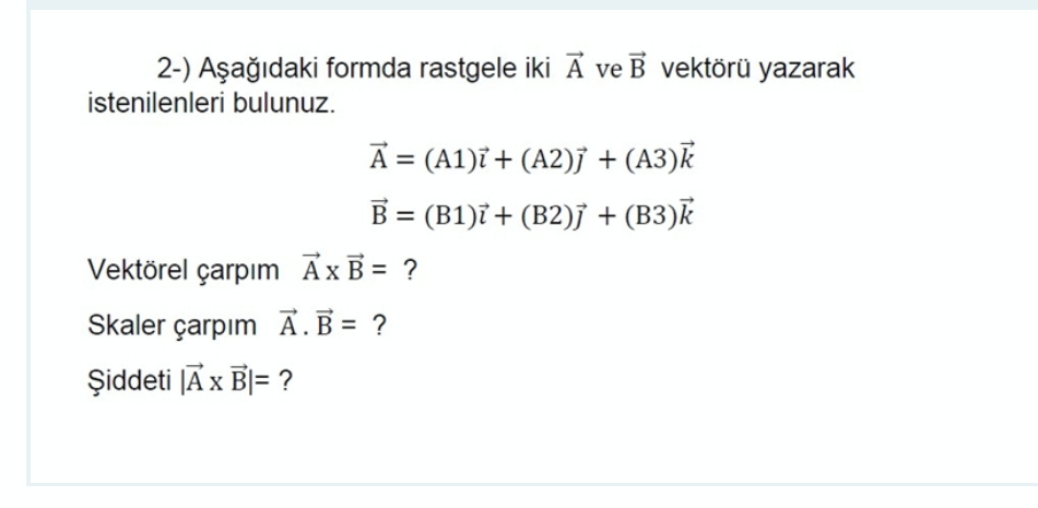 2-) Aşağıdaki formda rastgele iki Ā ve B vektörü yazarak
istenilenleri bulunuz.
A = (A1)ï+ (A2)j + (A3)k
B = (B1)ỉ + (B2)j + (B3)k
Vektörel çarpım AxB = ?
Skaler çarpım Ā.B= ?
Şiddeti [A x B|= ?
