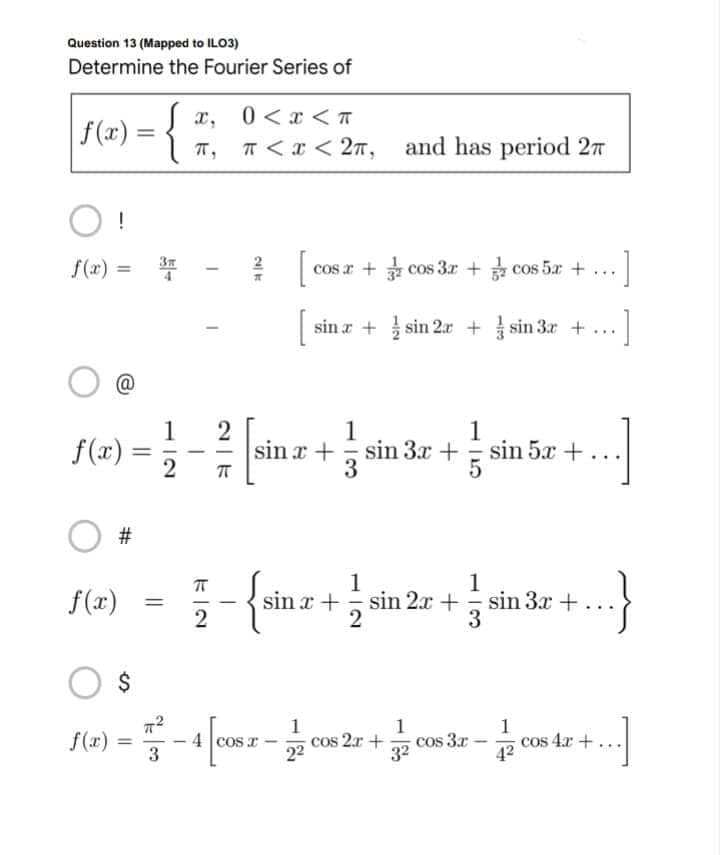 Question 13 (Mapped to ILO3)
Determine the Fourier Series of
x,
0<x<T
|f(x) = {
π,
π < x < 2π,
O!
=
2/ [c
and has period 27
cos x+cos3x+cos 5x + -]
...
[sin x + sin 2x + sin 3x +
]
1
1
sin x+sin 3x + sin 5x +
+...]
π
1
1
-{sin x + 2 sin 2x + sin 3x +
+...}
2
3
$
77²
1
1
1
f(x):
) = -4 [cos r- cos 2r + cos 3.x - 72 008 4r + ...]
cos
3
22
32
4²
f(x)=
#
f(x)
=
es
3x
1
2
=
....