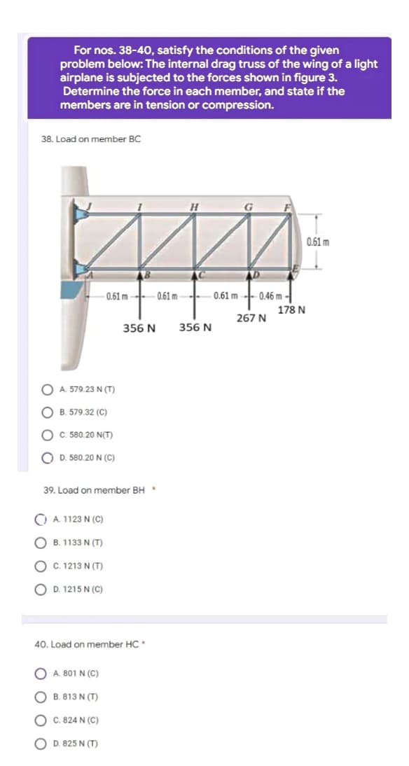 For nos. 38-40, satisfy the conditions of the given
problem below: The internal drag truss of the wing of a light
airplane is subjected to the forces shown in figure 3.
Determine the force in each member, and state if the
members are in tension or compression.
38. Load on member BC
0.61 m
0.61m 0.61 m
356 N
A. 579.23 N (T)
OB. 579.32 (C)
OC. 580.20 N(T)
OD. 580.20 N (C)
39. Load on member BH *
CA. 1123 N (C)
OB. 1133 N (T)
OC. 1213 N (T)
OD. 1215 N (C)
40. Load on member HC*
() A.801N (C)
OB. 813 N (T)
OC. 824 N (C)
OD. 825 N (T)
356 N
0.61 m 0.46 m-
267 N
178 N