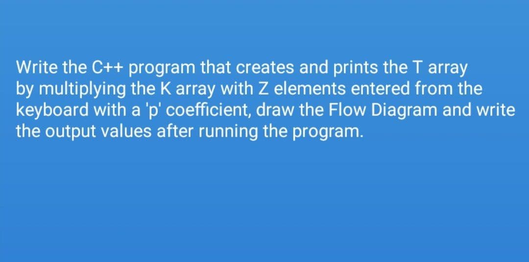 Write the C++ program that creates and prints the T array
by multiplying the K array with Z elements entered from the
keyboard with a 'p' coefficient, draw the Flow Diagram and write
the output values after running the program.