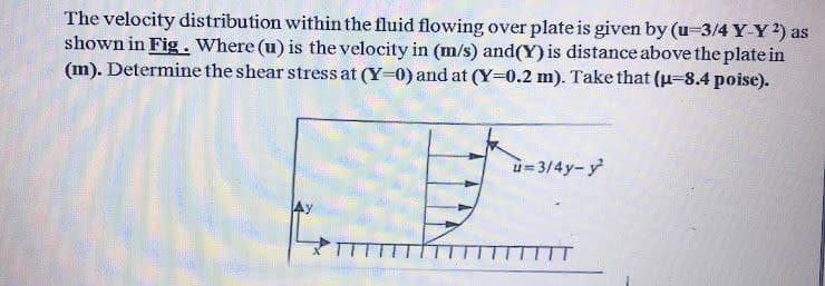 The velocity distribution within the fluid flowing over plate is given by (u-3/4 Y-Y 2) as
shown in Fig. Where (u) is the velocity in (m/s) and (Y) is distance above the plate in
(m). Determine the shear stress at (Y-0) and at (Y-0.2 m). Take that (μ-8.4 poise).
u=3/4y-y²