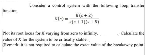 Consider a control system with the following loop transfer
function
K(s + 2)
s(s + 1)(s + 5)
G(s)
Calculate the
Plot its root locus for K varying from zero to infinity.
value of K for the system to be critically stable.
(Remark: it is not required to calculate the exact value of the breakaway point.
