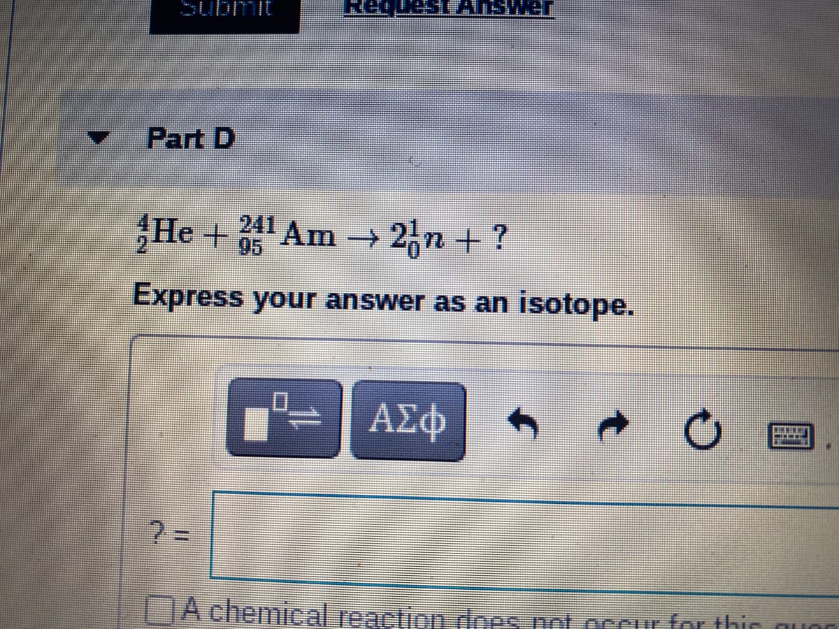 Submit
Request ANSwer
Part D
He + Am → 2,n + ?
241
95
Express your answer as an isotope.
ΑΣφ
A chemical reaction dnes not occur for thir guon
