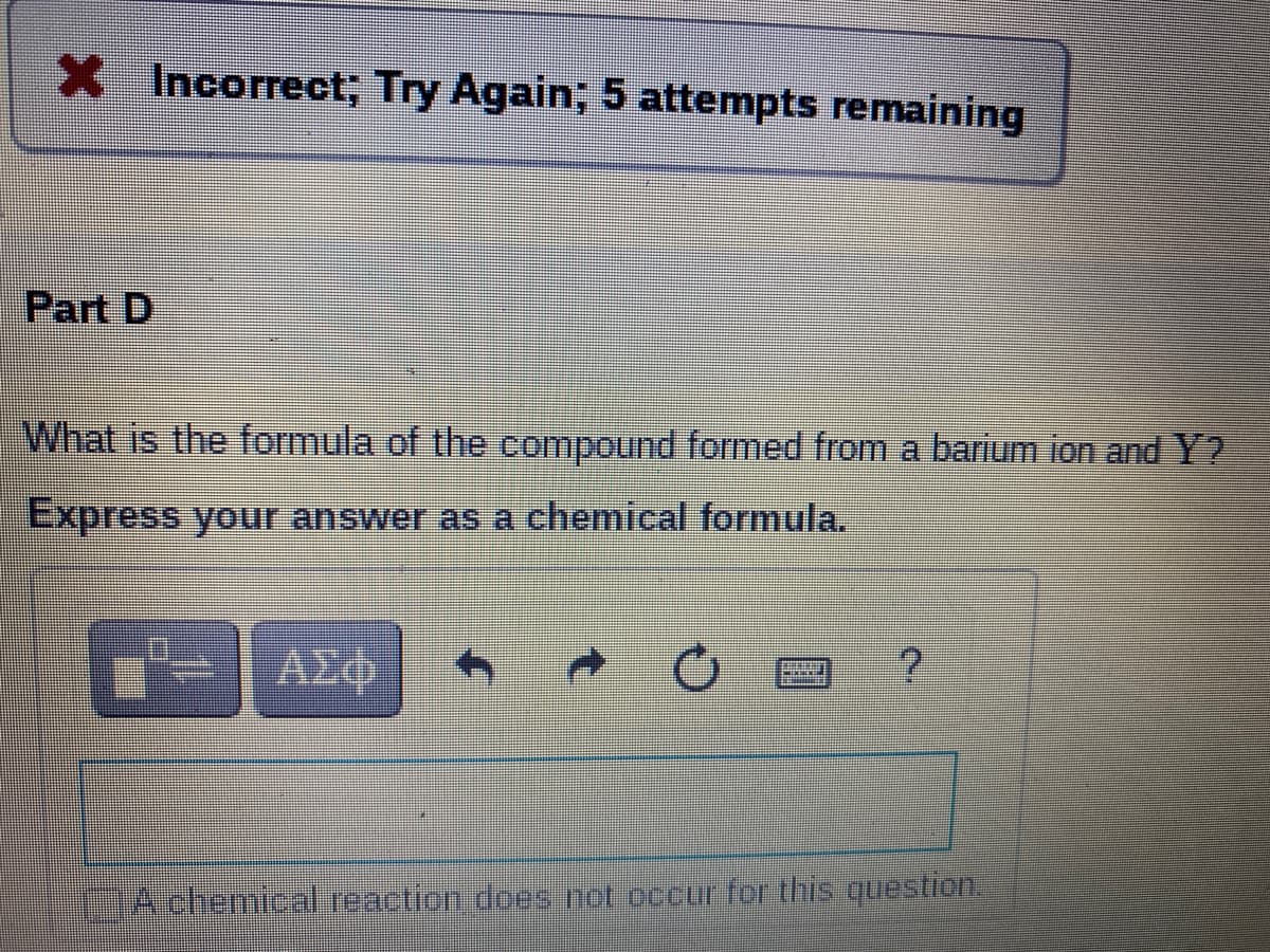 X Incorrect; Try Again; 5 attempts remaining
Part D
What is the formula of the compound formed from a barium ion and Y?
Express your answer as a chemical formula.
ΑΣφ
AchemicalTeaction does not occur for this question.
