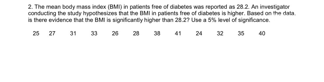 2. The mean body mass index (BMI) in patients free of diabetes was reported as 28.2. An investigator
conducting the study hypothesizes that the BMI in patients free of diabetes is higher. Based on the data
is there evidence that the BMI is significantly higher than 28.2? Use a 5% level of significance.
25
27
31
33
26
38
41
24
32
35
40
28

