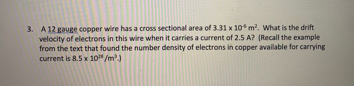 3. A 12 gauge copper wire has a cross sectional area of 3.31 x 10-6 m². What is the drift
velocity of electrons in this wire when it carries a current of 2.5 A? (Recall the example
from the text that found the number density of electrons in copper available for carrying
current is 8.5 x 1028 /m3.)
